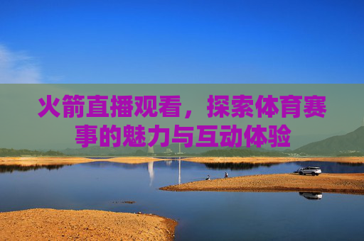 火箭直播观看，探索体育赛事的魅力与互动体验