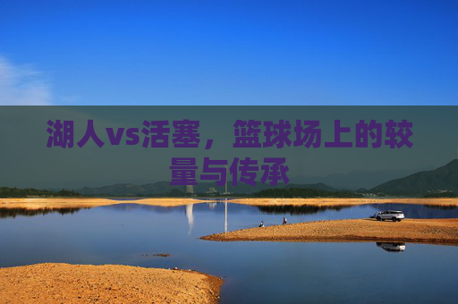 湖人vs活塞，篮球场上的较量与传承