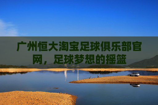 广州恒大淘宝足球俱乐部官网，足球梦想的摇篮