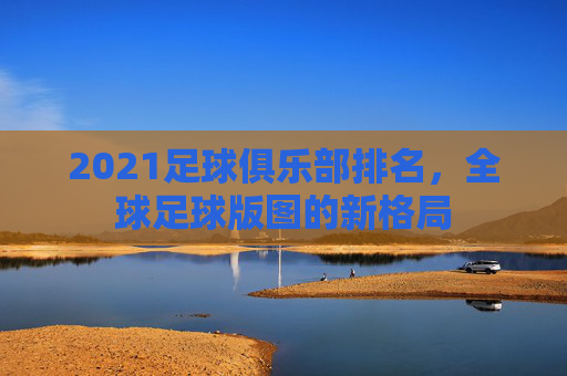 2021足球俱乐部排名，全球足球版图的新格局