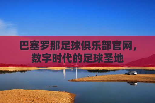 巴塞罗那足球俱乐部官网，数字时代的足球圣地