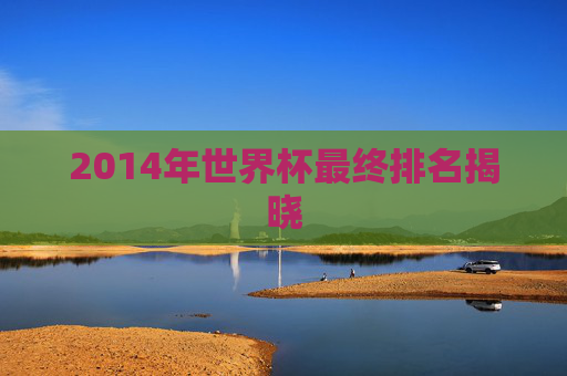 2014年世界杯最终排名揭晓 2014年世界杯最终排名揭晓