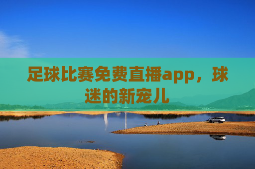 足球比赛免费直播app，球迷的新宠儿