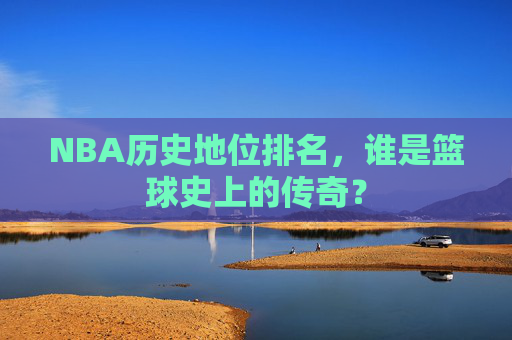 NBA历史地位排名，谁是篮球史上的传奇？