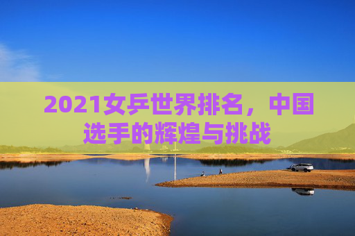 2021女乒世界排名，中国选手的辉煌与挑战