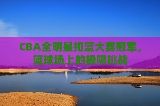 CBA全明星扣篮大赛冠军，篮球场上的极限挑战