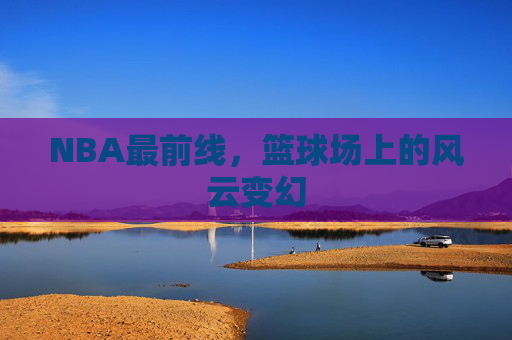 NBA最前线，篮球场上的风云变幻