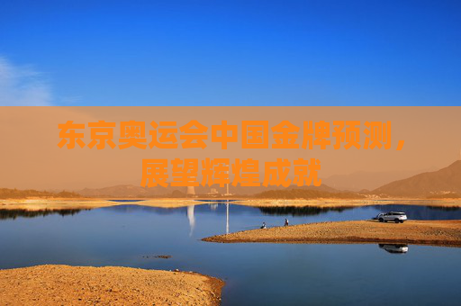 东京奥运会中国金牌预测,展望辉煌成就 东京奥运会中国金牌预测,展望辉煌成就