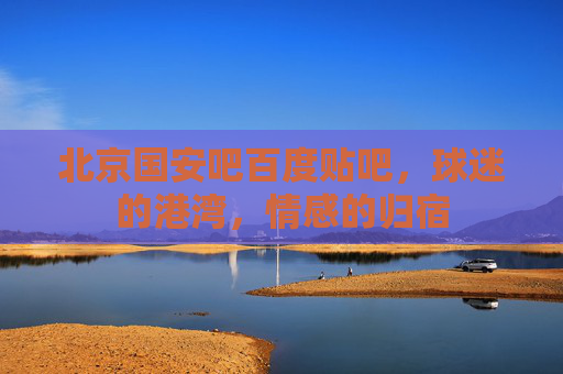 北京国安吧百度贴吧，球迷的港湾，情感的归宿