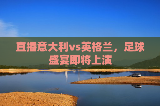 直播意大利vs英格兰，足球盛宴即将上演