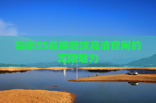 探索55直播篮球高清官网的无限魅力 探索55直播篮球高清官网的无限魅力