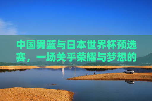 中国男篮与日本世界杯预选赛，一场关乎荣耀与梦想的较量