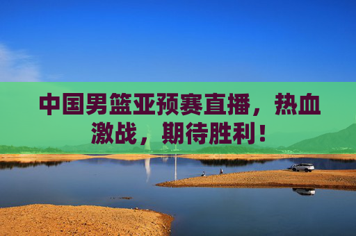 中国男篮亚预赛直播，热血激战，期待胜利！