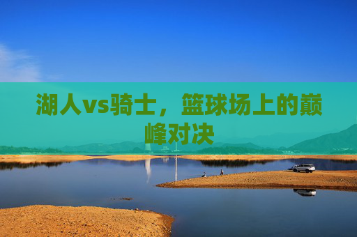 湖人vs骑士,篮球场上的巅峰对决 湖人vs骑士,篮球场上的巅峰对决