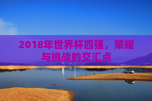 2018年世界杯四强，荣耀与挑战的交汇点