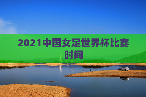 2021中国女足世界杯比赛时间