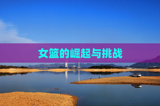 女篮的崛起与挑战 女篮的崛起与挑战