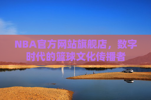 NBA官方网站旗舰店，数字时代的篮球文化传播者