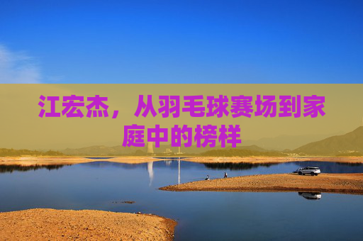江宏杰，从羽毛球赛场到家庭中的榜样