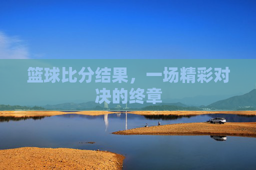 篮球比分结果,一场精彩对决的终章 篮球比分结果,一场精彩对决的终章