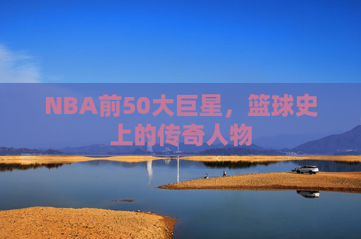 NBA前50大巨星,篮球史上的传奇人物 NBA前50大巨星,篮球史上的传奇人物