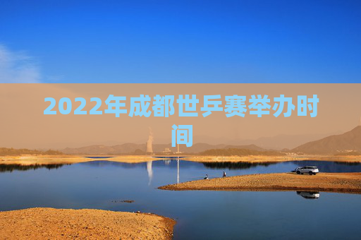 2022年成都世乒赛举办时间 2022年成都世乒赛举办时间