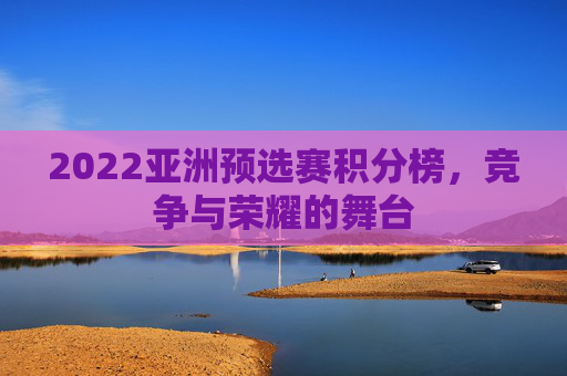 2022亚洲预选赛积分榜,竞争与荣耀的舞台 2022亚洲预选赛积分榜,竞争与荣耀的舞台
