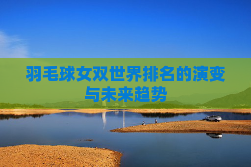 羽毛球女双世界排名的演变与未来趋势