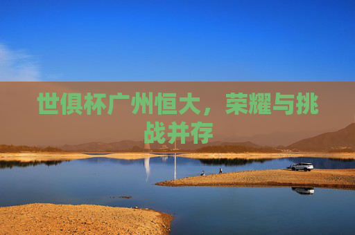 世俱杯广州恒大,荣耀与挑战并存 世俱杯广州恒大,荣耀与挑战并存