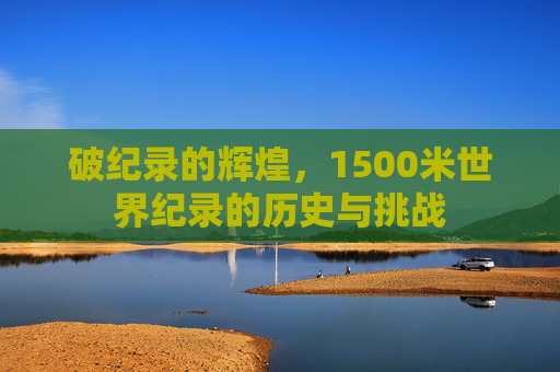 破纪录的辉煌，1500米世界纪录的历史与挑战