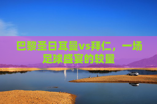 巴黎圣日耳曼vs拜仁，一场足球盛宴的较量