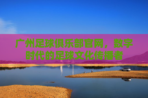 广州足球俱乐部官网，数字时代的足球文化传播者