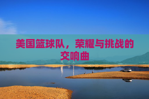 美国篮球队，荣耀与挑战的交响曲