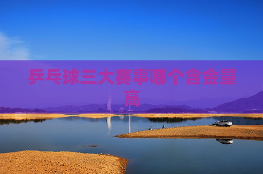 乒乓球三大赛事哪个含金量高