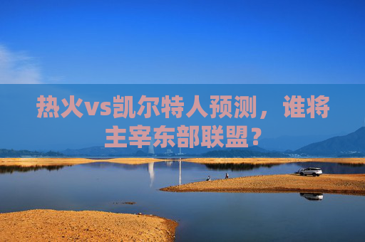 热火vs凯尔特人预测，谁将主宰东部联盟？