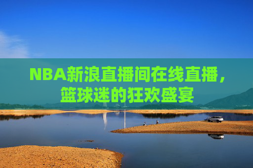 NBA新浪直播间在线直播，篮球迷的狂欢盛宴