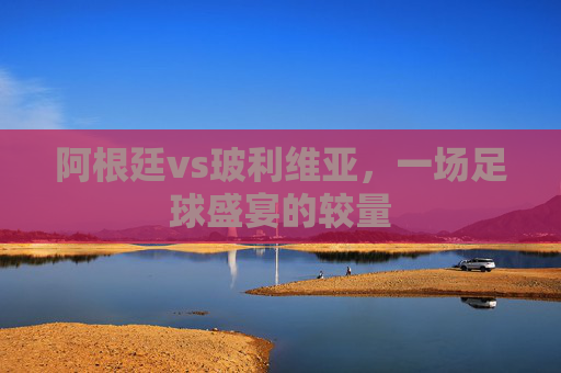 阿根廷vs玻利维亚，一场足球盛宴的较量