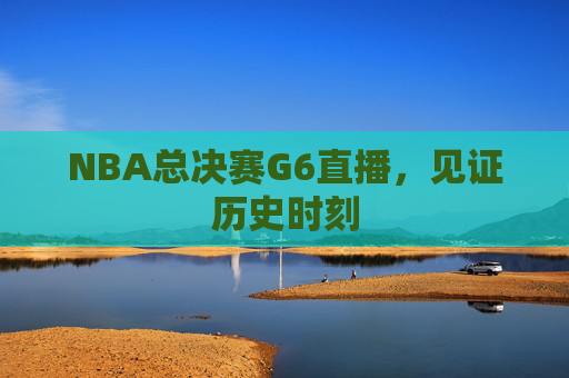 NBA总决赛G6直播，见证历史时刻