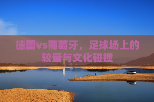 德国vs葡萄牙，足球场上的较量与文化碰撞