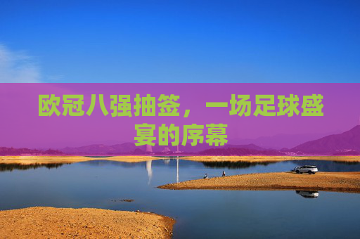 欧冠八强抽签，一场足球盛宴的序幕