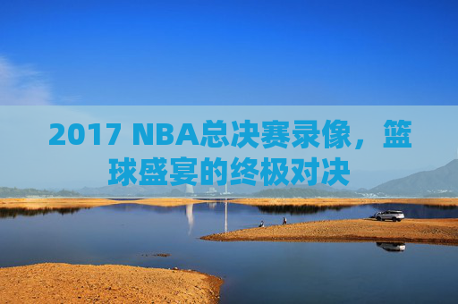 2017 NBA总决赛录像，篮球盛宴的终极对决
