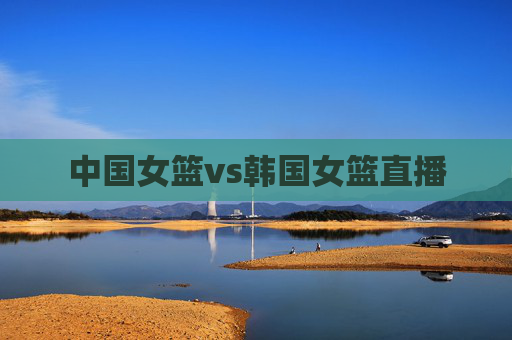 中国女篮vs韩国女篮直播