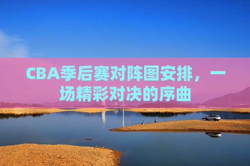 CBA季后赛对阵图安排，一场精彩对决的序曲