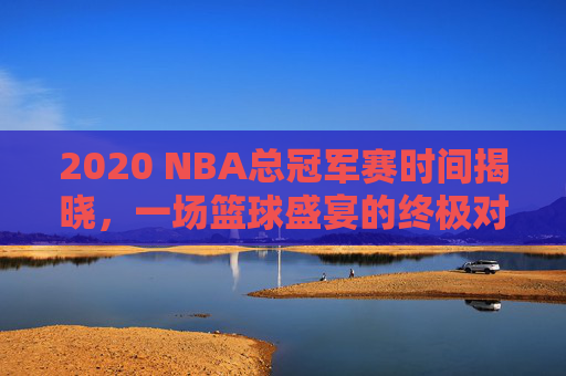 2020 NBA总冠军赛时间揭晓，一场篮球盛宴的终极对决