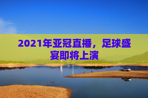 2021年亚冠直播，足球盛宴即将上演