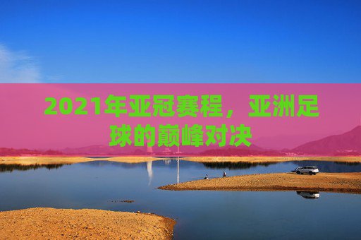 2021年亚冠赛程，亚洲足球的巅峰对决