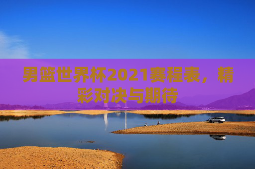 男篮世界杯2021赛程表，精彩对决与期待