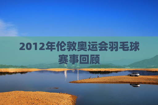 2012年伦敦奥运会羽毛球赛事回顾