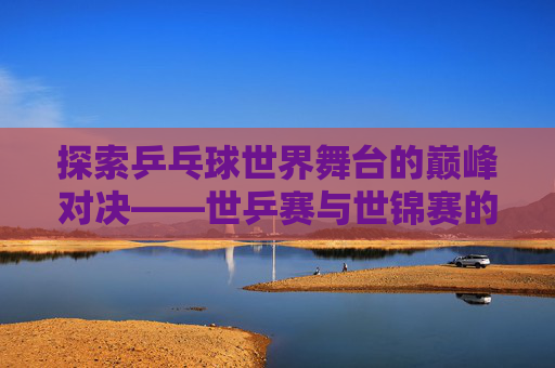 探索乒乓球世界舞台的巅峰对决——世乒赛与世锦赛的区别
