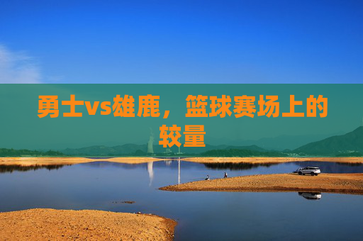 勇士vs雄鹿，篮球赛场上的较量